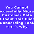 You Cannot Successfully Migrate Customer Data Without This Client Onboarding Tool. Here’s Why.