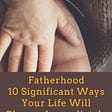 Fatherhood: 10 Significant Ways Your Life Will Change Immediately