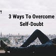 3 WAYS TO OVERCOME SELF DOUBT