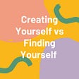 Creating Yourself vs Finding Yourself
