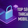 COMMON MOBILE APP SECURITY THREATS AND HOW TO MITIGATE THEM