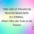 The Great Financial Transformation is Coming -Don’t Miss the Train to the Future
