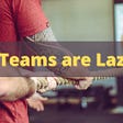 Teams are Lazy