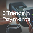 5 Trends Disrupting Digital Payments
