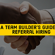 A Team-Builder’s Guide To Referral Hiring