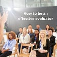 How To Be An Effective Evaluator