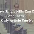 8 Ways Single NRIs Can Cure Loneliness — The Only Article NRIs Need!
