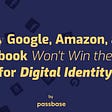 Why Google, Amazon, and Facebook Won’t Win the War for Digital Identity