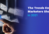 The Trends Email Marketers Should Know in 2021