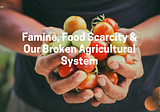Famine, Food Scarcity and Our Broken Agricultural System