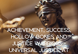 Achievement, success, hollow bones and justice warriors — Universal Justice at work