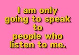 I am only going to talk to people who listen to me