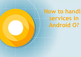 How to handle background services in ANDROID O?