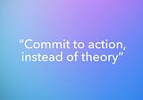 “Commit to action instead of theory”
