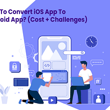 How To Convert iOS App To Android App? (Cost + Challenges)