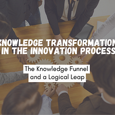 Knowledge Transformation in the Innovation Process: The Knowledge Funnel and a Logical Leap