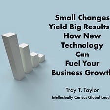 Small Changes Yield Big Results — How New Technology Can Fuel Your Business Growth — Troy T. Taylor