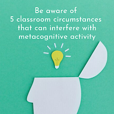 Be aware of 5 classroom circumstances that can interfere with metacognitive activity