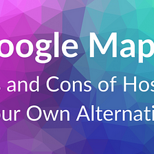 Hosting Your Own Google Maps: Pros and Cons