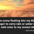 Clouds come floating into my life, no longer to carry rain or usher storm, but to add color to my sunset sky. — Rabindranath Tagore