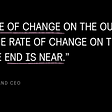 This is a quote from Jack Welch, former Chairman and CEO from General Electric. It reads “If the rate of change on the outside exceeds the rate of change on the inside, the end is near”.