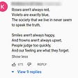 roses aren’t always red, violets are exactly blue, the society that we live in, never seems to speak the truth. smiles aren’t always happy, and frowns aren’t always upset, people judge too quickly, and our feelings are what they forget.