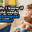How do I know if my child needs a psychological assessment?