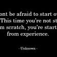 An inspirational quote from an unknown source stating “Don’t be afraid to start over again. This time you’re not starting from scratch, you’re starting from experience.”