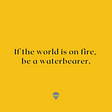 Black text on a yellow background reads, “If the world is on fire, be a waterbearer.”
