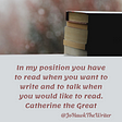 In my position you have to read when you want to write and to talk when you would like to read. Catherine the Great
