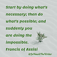 Start by doing what’s necessary; then do what’s possible; and suddenly you are doing the impossible. Francis of Assisi