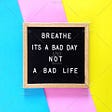 Breathe, It’s a Bad Day, Not a Bad Life.