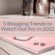 3 BLOGGING TRENDS TO WATCH OUT FOR IN 2022