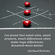 I’ve found that small wins, small projects, small differences often make huge differences. Rosabeth Moss Kanter