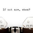 typewriter with paper and words, ‘If not now, when?”