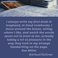 I always write my first draft in longhand, in lined notebooks. I move around the house, sitting where I like, and watch the w