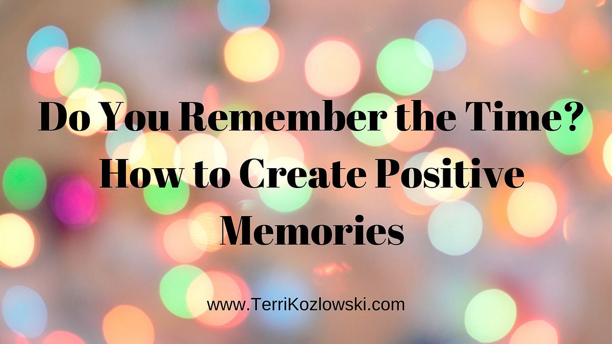 Do You Remember The Time How To Create Positive Memories By Terri Kozlowski Medium