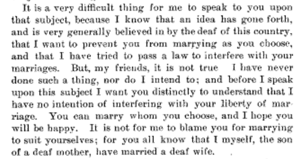 It is a very difficult thing for me to speak to you upon that subject because I know that an idea has gone forth and is very generally believed in by the deaf of this country that I want to prevent you from marrying as you choose, and that I have tried to pass a law to interfere with your marriages. But my friends, it is not true. I have never done such a thing, nor do I intend to…You can marry whom your choose and I hope you will be happy.