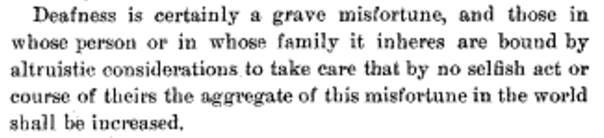 Deafness is certainly a grave misfortune, and those in whose person or in whose family it inheres are bound by altruistic considerations to take care that by no selfish act or course of theirs the aggregate of this misfortune in the world shall be increased.