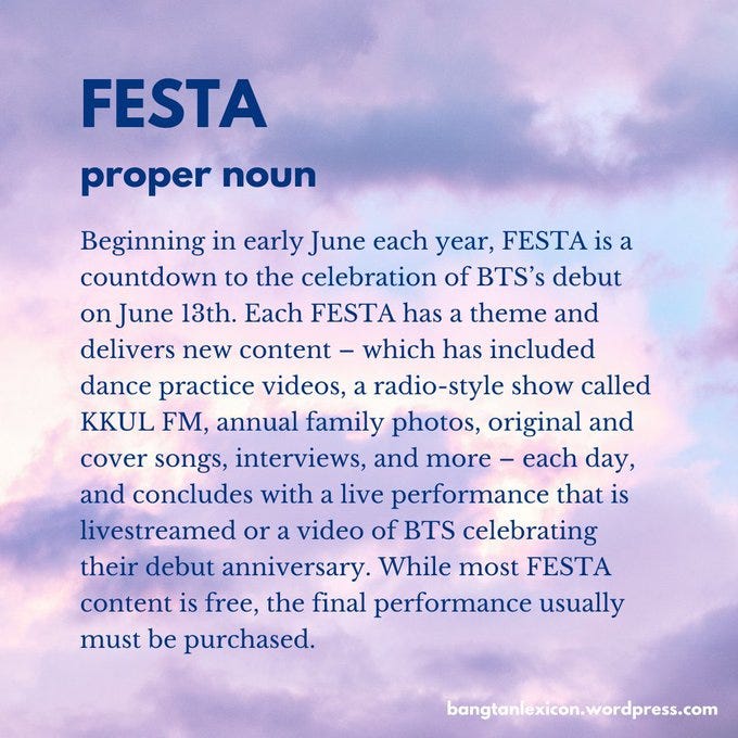 FESTA: Beginning in early June each year, FESTA is a countdown to the celebration of BTS’s debut on June 13th. Each FESTA has a theme and delivers new content — which has included dance practice videos, a radio-style show called KKUL FM, annual family photos, original and cover songs, interviews, and more — each day, and concludes with a live performance that is livestreamed or a video of BTS celebrating their debut. While most content is free, the final performance usually must be purchased.