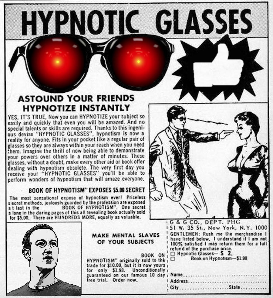 An old comic-book ad for hypnotic glasses; the lenses of the glasses have been replaced by the glowing red eyes of HAL9000 from 2001; in the bottom left corner, a comic drawing of a hypnosis master has been replaced with a drawing of Mark Zuckerberg. Image: Anthony Quintano (modified) https://commons.wikimedia.org/wiki/File:Mark_Zuckerberg_F8_2018_Keynote_(41793470192).jpg Cryteria (modified) https://commons.wikimedia.org/wiki/File:HAL9000.svg CC BY: https://creativecommons.org/licenses/by/3