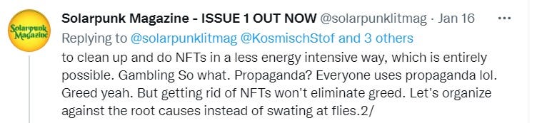 “to clean up and do NFTs in a less energy intensive way, which is entirely possible. Gambling So what. Propaganda? Everyone uses propaganda lol. Greed yeah. But getting rid of NFTs won’t eliminate greed. Let’s organize against the root causes instead of swating at flies.2/” — solarpunklitmag