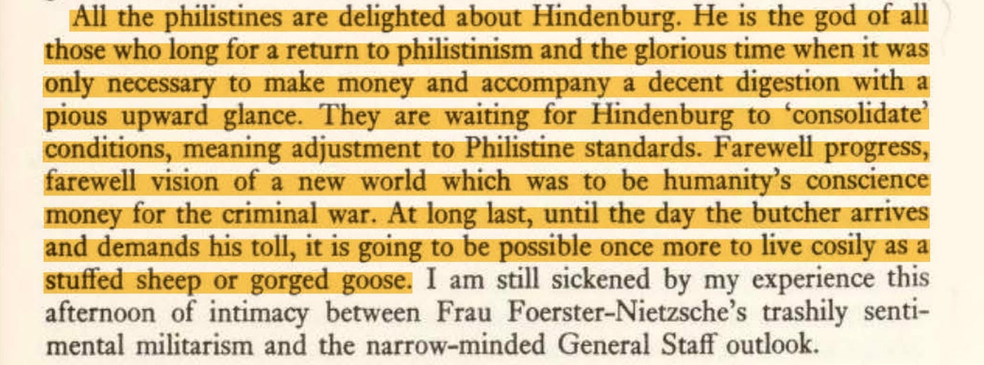 All the philistines are delighted about Hindenburg. He is the god of all those who long for a return to philistinism and the glorious time when it was only necessary to make money and accompany a decent digestion with a pious upward glance. They are waiting for Hindenburg to ‘consolidate’ conditions, meaning adjustment to Philistine standards.“ (by Harry Kessler, Berlin in Lights)