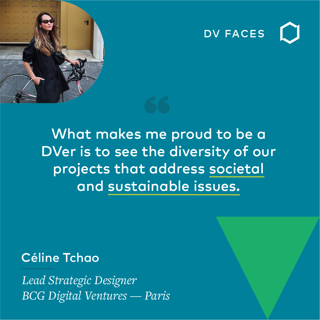 BCG Digital Ventures’ Céline Tchao, Lead Strategic Designer, Paris, is proud to be a DVer because of “the diversity of our projects that address societal and sustainable issues.”