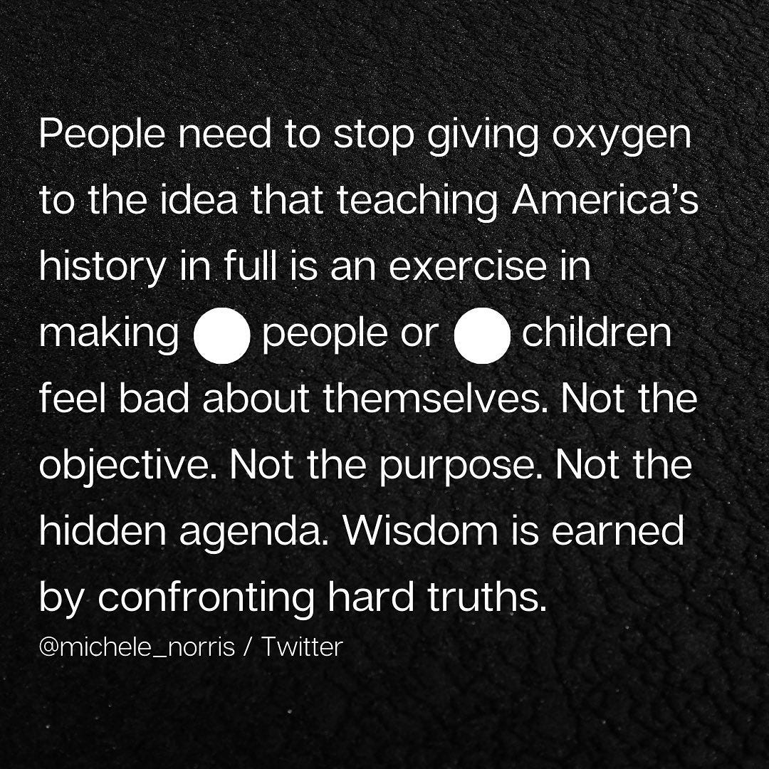 “People need to stop giving oxygen to the idea that teaching America’s history in full is an exercise in making. people. or. children. feel bad about themselves. Not the objective. Not the purpose. Not the hidden agenda. Wisdom is earned by confronting hard truths.”
