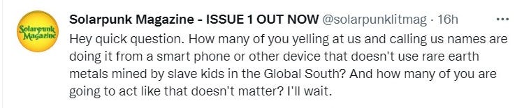 “Hey quick question. How many of you yelling at us and calling us names are doing it from a smart phone or other device that doesn’t use rare earth metals mined by slave kids in the Global South? And how many of you are going to act like that doesn’t matter? I’ll wait.” — solarpunklitmag