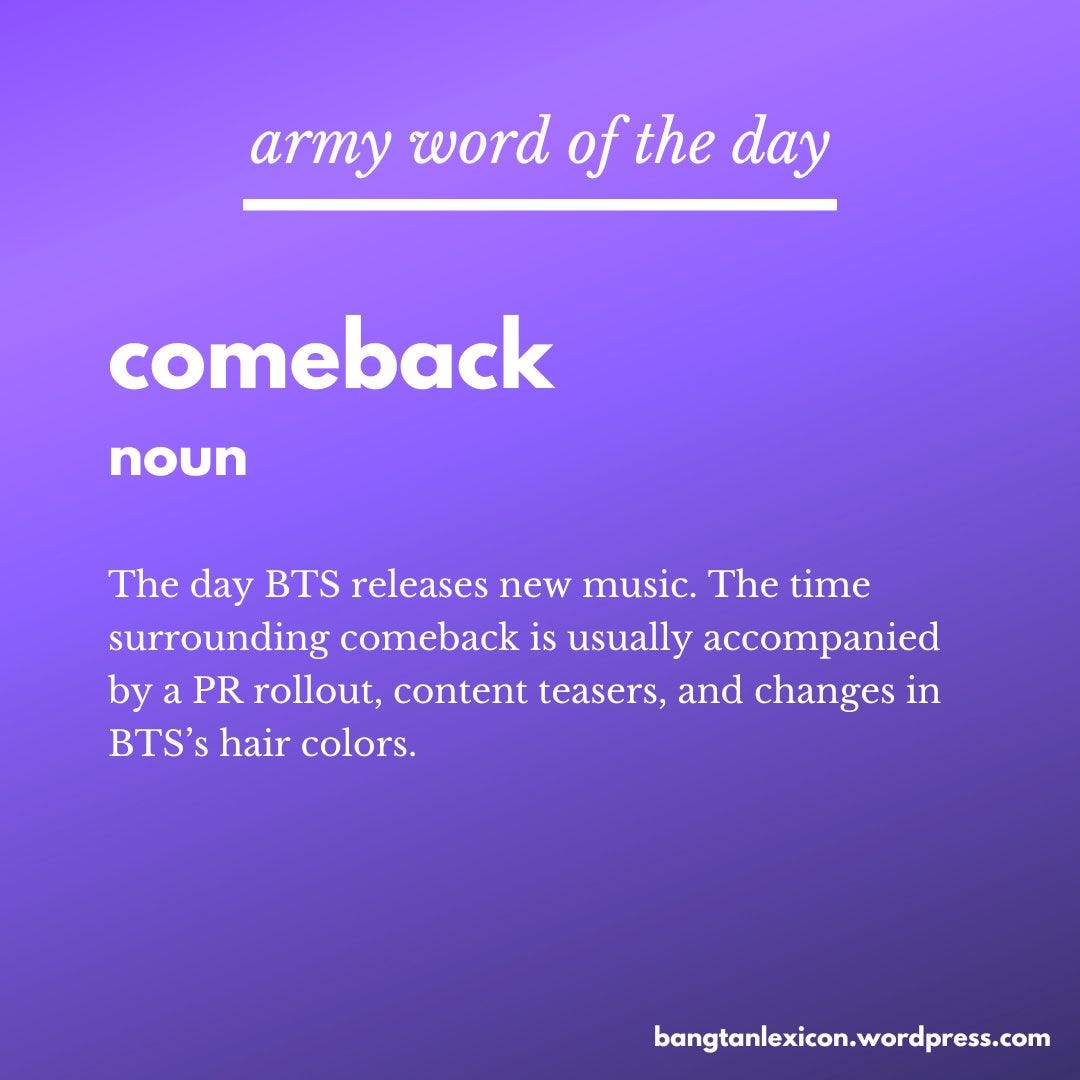 Comeback (noun)The time when BTS releases new music. This is usually accompanied by a PR rollout, content teasers, and changes in BTS’s hair colors.