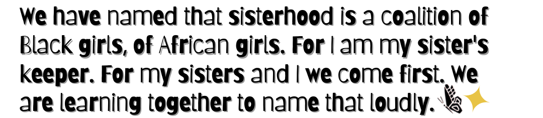 We have named that sisterhood is a coalition of Black girls, of African girls. For I am my sister’s keeper. For my sisters and I we come first. We are learning together to name that loudly.