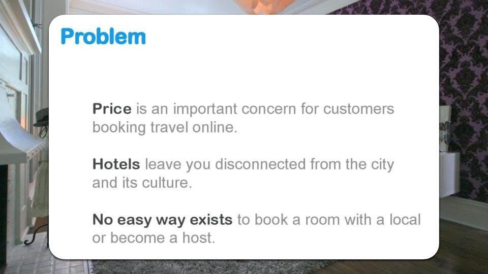 Airbnb presentaba el problema que buscaba resolver de la siguiente forma: “El precio es una preocupación importante para clientes que realizan reservas de viajes online. Los hoteles te dejan desconectado de las ciudades y su cultura. No hay una forma sencilla de alquilar una habitación con un lugar o convertirse en anfitrión”.
