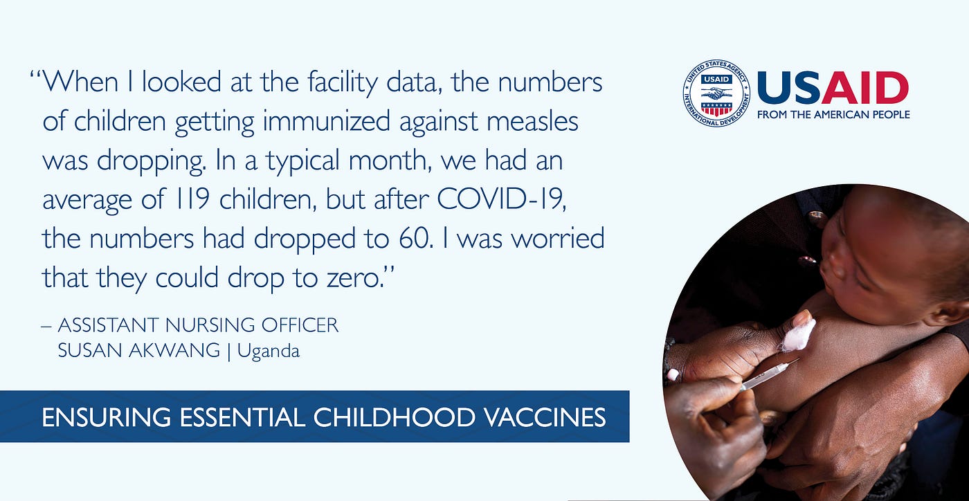 “When I looked at the facility data, the numbers of children getting immunized against measles was dropping. In a typical month, we had an average of 119 children, but after COVID-19, the numbers had dropped to 60. I was worried that they could drop to zero.” Quote from Assistant Nursing Officer of Midwifery Susan Akwang in Uganda.
